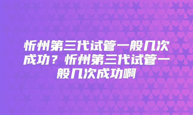 忻州第三代试管一般几次成功？忻州第三代试管一般几次成功啊