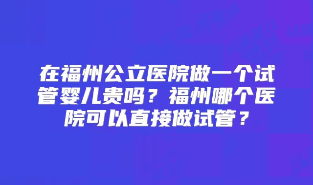 在福州公立医院做一个试管婴儿贵吗?福州哪个医院可以直接做试管?