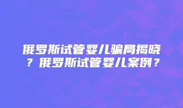 俄罗斯试管婴儿骗局揭晓？俄罗斯试管婴儿案例？