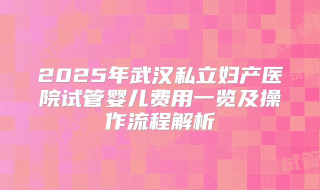 2025年武汉私立妇产医院试管婴儿费用一览及操作流程解析
