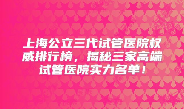 上海公立三代试管医院权威排行榜，揭秘三家高端试管医院实力名单！