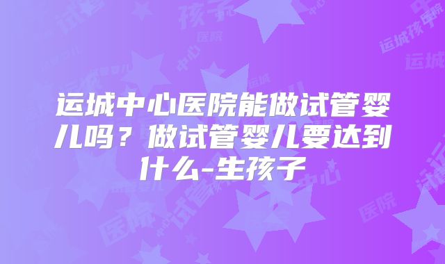 运城中心医院能做试管婴儿吗？做试管婴儿要达到什么-生孩子