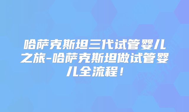 哈萨克斯坦三代试管婴儿之旅-哈萨克斯坦做试管婴儿全流程！