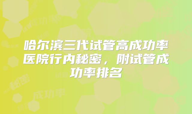 哈尔滨三代试管高成功率医院行内秘密，附试管成功率排名