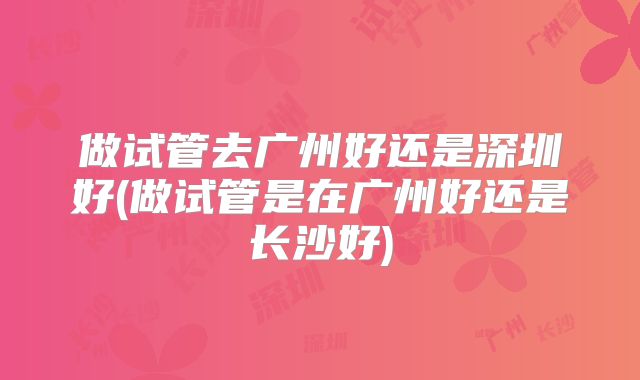 做试管去广州好还是深圳好(做试管是在广州好还是长沙好)