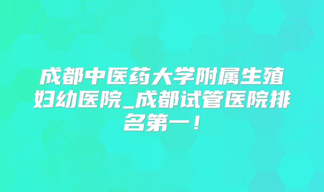 成都中医药大学附属生殖妇幼医院_成都试管医院排名第一!