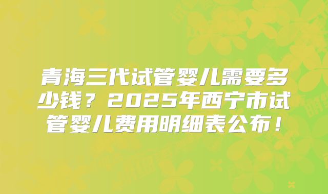 青海三代试管婴儿需要多少钱？2025年西宁市试管婴儿费用明细表公布！
