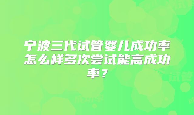 宁波三代试管婴儿成功率怎么样多次尝试能高成功率？