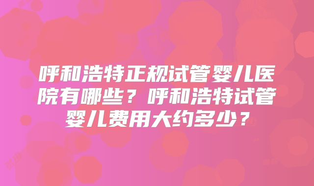 呼和浩特正规试管婴儿医院有哪些？呼和浩特试管婴儿费用大约多少？