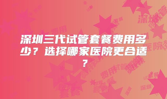 深圳三代试管套餐费用多少？选择哪家医院更合适？