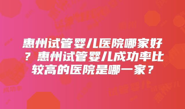 惠州试管婴儿医院哪家好?惠州试管婴儿成功率比较高的医院是哪一家?