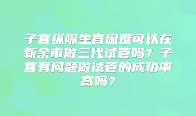 子宫纵隔生育困难可以在新余市做三代试管吗？子宫有问题做试管的成功率高吗？