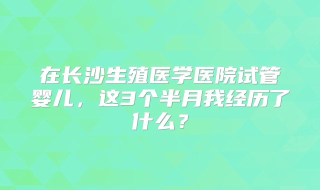 在长沙生殖医学医院试管婴儿,这3个半月我经历了什么?