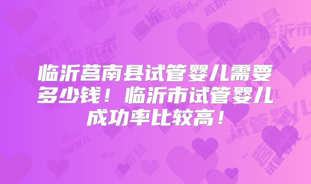 临沂莒南县试管婴儿需要多少钱！临沂市试管婴儿成功率比较高！