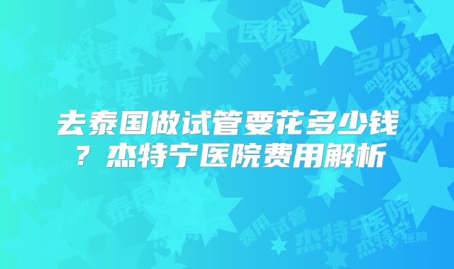 去泰国做试管要花多少钱？杰特宁医院费用解析
