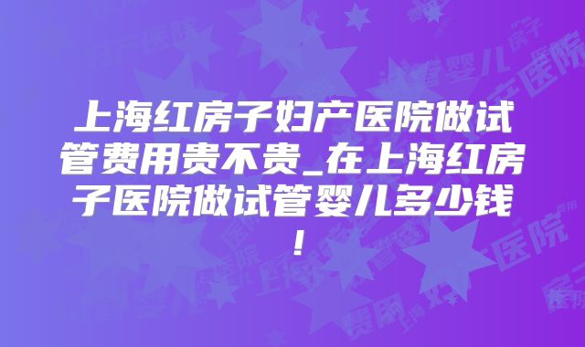 上海红房子妇产医院做试管费用贵不贵_在上海红房子医院做试管婴儿多少钱！