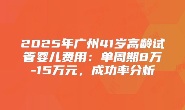 2025年广州41岁高龄试管婴儿费用：单周期8万-15万元，成功率分析
