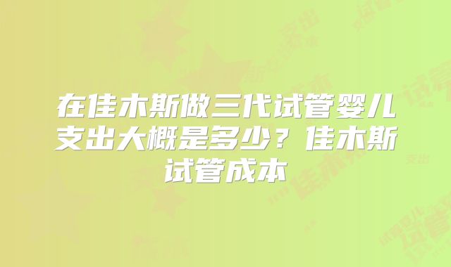 在佳木斯做三代试管婴儿支出大概是多少？佳木斯试管成本