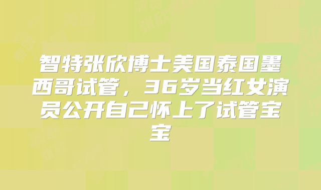 智特张欣博士美国泰国墨西哥试管，36岁当红女演员公开自己怀上了试管宝宝