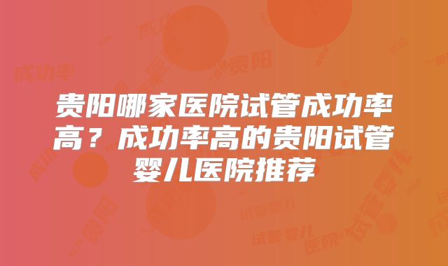 贵阳哪家医院试管成功率高？成功率高的贵阳试管婴儿医院推荐