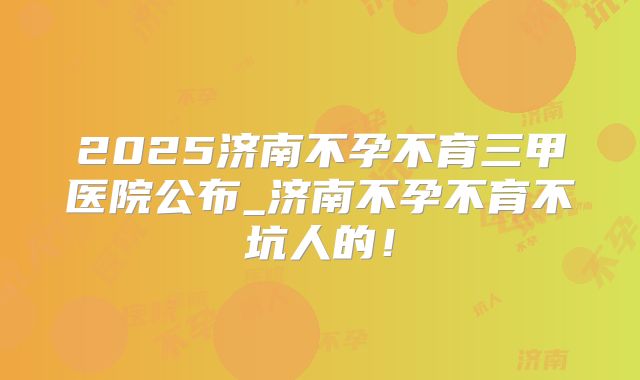 2025济南不孕不育三甲医院公布_济南不孕不育不坑人的！