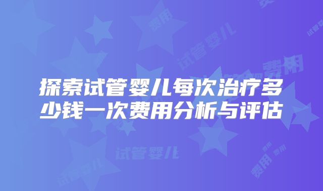 探索试管婴儿每次治疗多少钱一次费用分析与评估