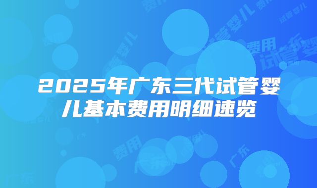 2025年广东三代试管婴儿基本费用明细速览
