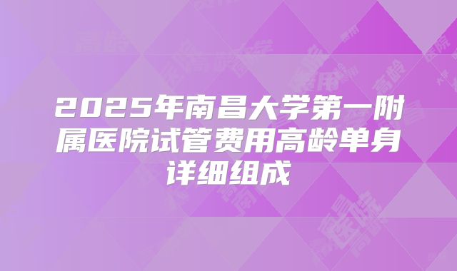 2025年南昌大学第一附属医院试管费用高龄单身详细组成