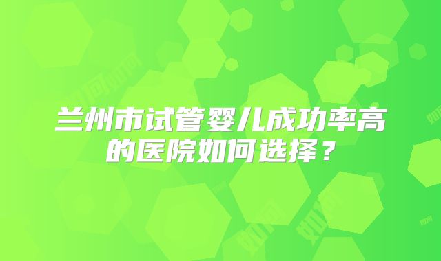 兰州市试管婴儿成功率高的医院如何选择？