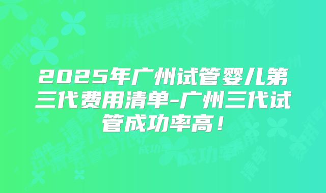 2025年广州试管婴儿第三代费用清单-广州三代试管成功率高！