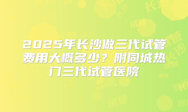 2025年长沙做三代试管费用大概多少?附同城热门三代试管医院