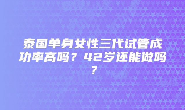 泰国单身女性三代试管成功率高吗？42岁还能做吗？