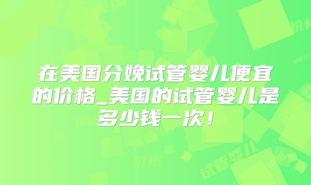 在美国分娩试管婴儿便宜的价格_美国的试管婴儿是多少钱一次！