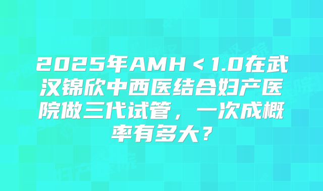 2025年AMH＜1.0在武汉锦欣中西医结合妇产医院做三代试管，一次成概率有多大？