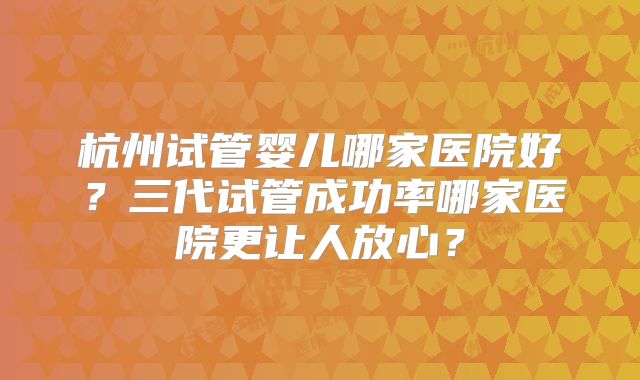 杭州试管婴儿哪家医院好？三代试管成功率哪家医院更让人放心？