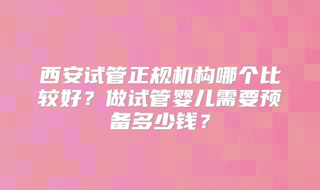 西安试管正规机构哪个比较好？做试管婴儿需要预备多少钱？