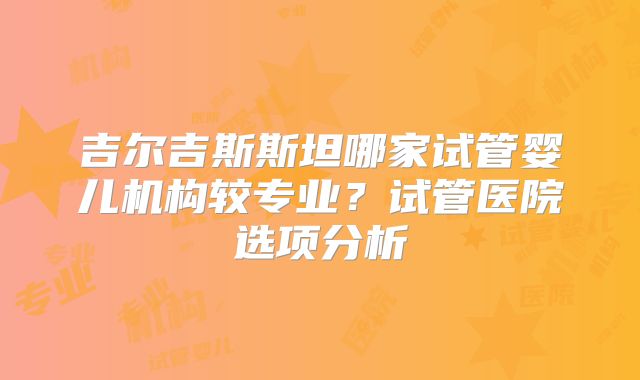 吉尔吉斯斯坦哪家试管婴儿机构较专业？试管医院选项分析
