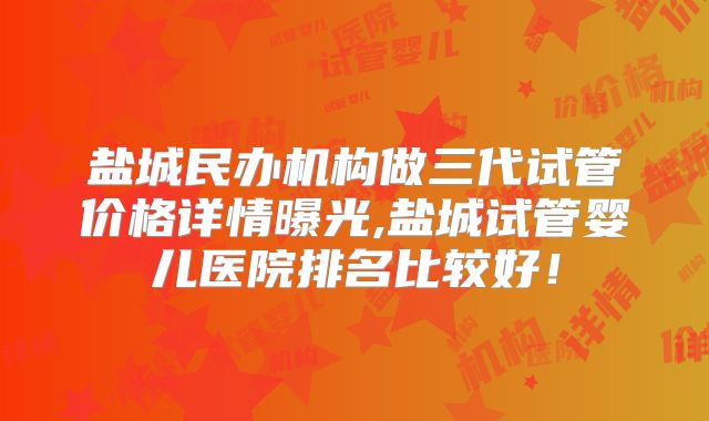 盐城民办机构做三代试管价格详情曝光,盐城试管婴儿医院排名比较好！