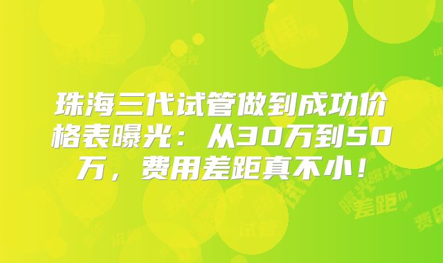 珠海三代试管做到成功价格表曝光：从30万到50万，费用差距真不小！