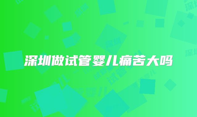深圳做试管婴儿痛苦大吗