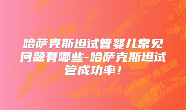 哈萨克斯坦试管婴儿常见问题有哪些-哈萨克斯坦试管成功率！
