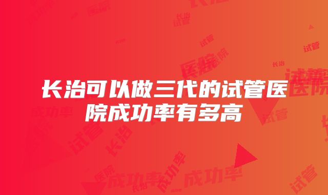 长治可以做三代的试管医院成功率有多高