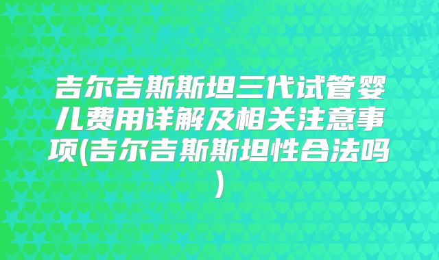 吉尔吉斯斯坦三代试管婴儿费用详解及相关注意事项(吉尔吉斯斯坦性合法吗)