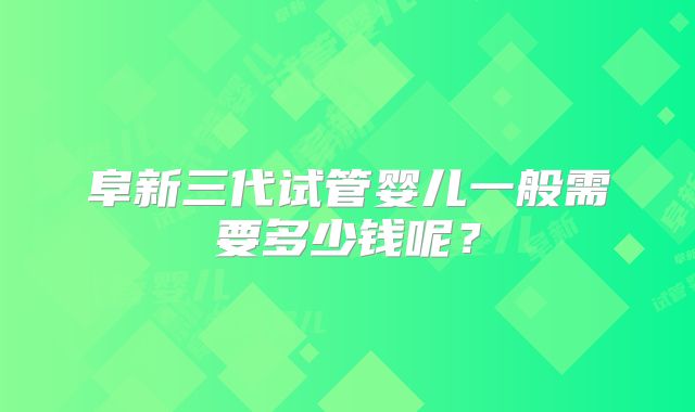 阜新三代试管婴儿一般需要多少钱呢？