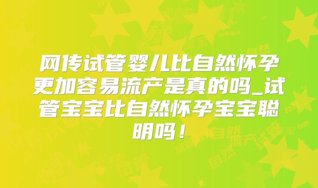 网传试管婴儿比自然怀孕更加容易流产是真的吗_试管宝宝比自然怀孕宝宝聪明吗!
