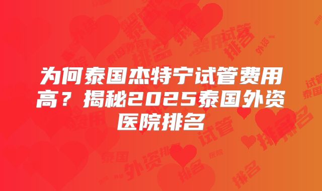为何泰国杰特宁试管费用高？揭秘2025泰国外资医院排名