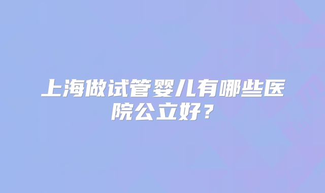 上海做试管婴儿有哪些医院公立好？