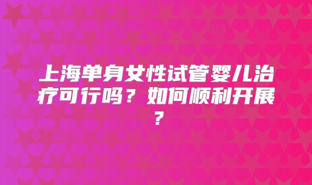 上海单身女性试管婴儿治疗可行吗?如何顺利开展?