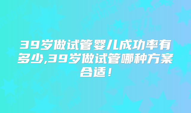 39岁做试管婴儿成功率有多少,39岁做试管哪种方案合适！