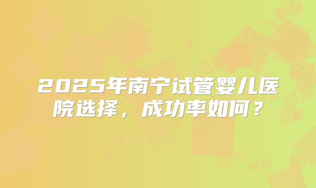 2025年南宁试管婴儿医院选择,成功率如何?
